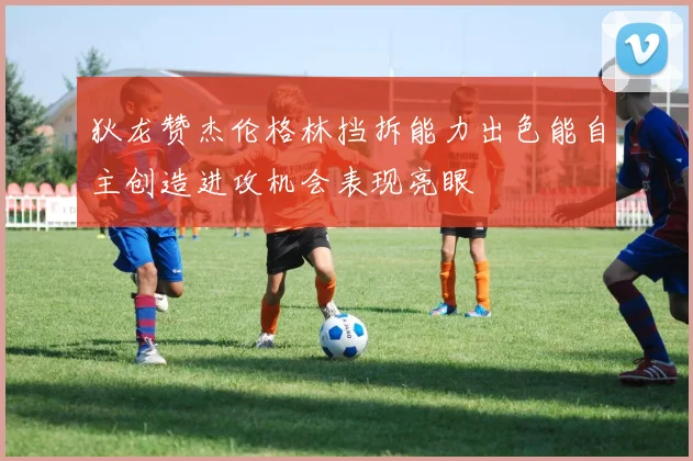 狄龙赞杰伦格林挡拆能力出色能自主创造进攻机会表现亮眼
