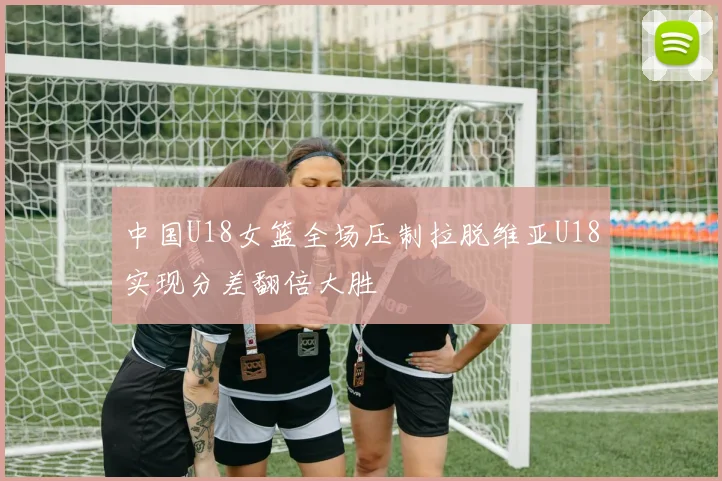 中国U18女篮全场压制拉脱维亚U18实现分差翻倍大胜