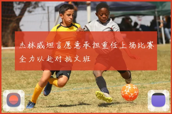 杰林威坦言愿意承担重任上场比赛全力以赴对抗文班