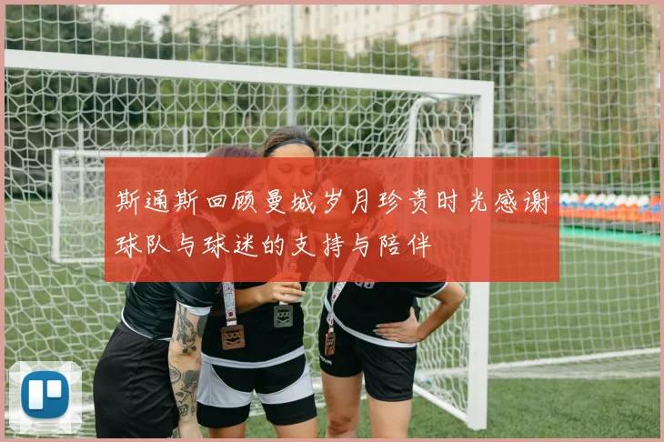 斯通斯回顾曼城岁月珍贵时光感谢球队与球迷的支持与陪伴
