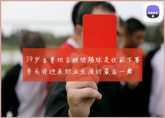 39岁吉鲁坦言继续踢球是收获下赛季或将迎来职业生涯的最后一舞