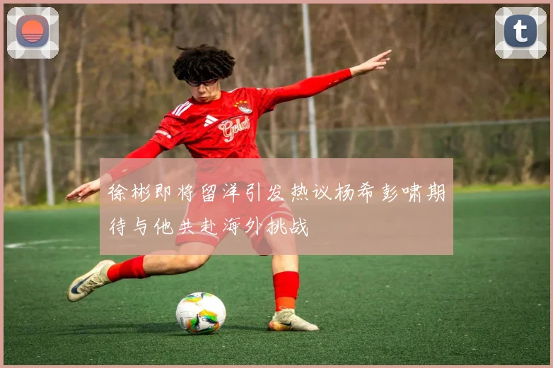徐彬即将留洋引发热议杨希彭啸期待与他共赴海外挑战
