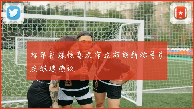 绿军社媒惊喜发布龙布朗新称号引发球迷热议
