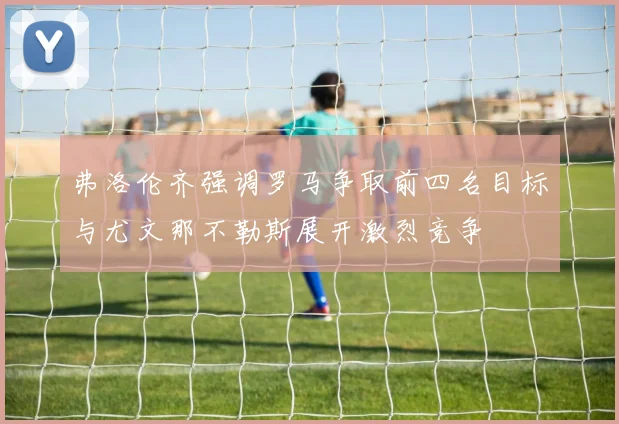 弗洛伦齐强调罗马争取前四名目标与尤文那不勒斯展开激烈竞争