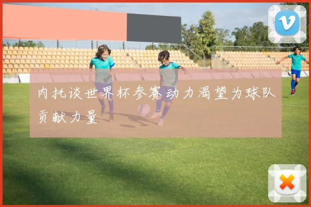 内托谈世界杯参赛动力渴望为球队贡献力量