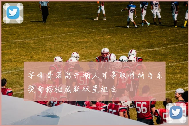 字母哥若离开湖人可争取特纳与东契奇搭档成新双星组合
