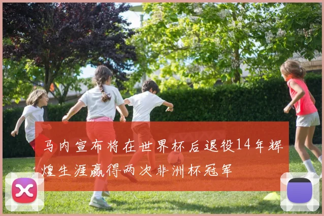马内宣布将在世界杯后退役14年辉煌生涯赢得两次非洲杯冠军