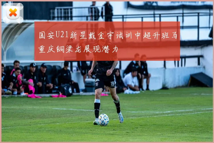 国安U21新星戴金宇试训中超升班马重庆铜梁龙展现潜力