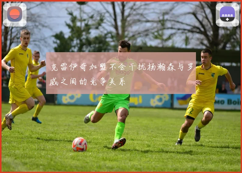克雷伊奇加盟不会干扰杨瀚森与罗威之间的竞争关系