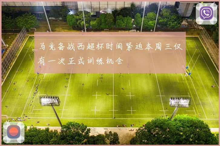 马竞备战西超杯时间紧迫本周三仅有一次正式训练机会