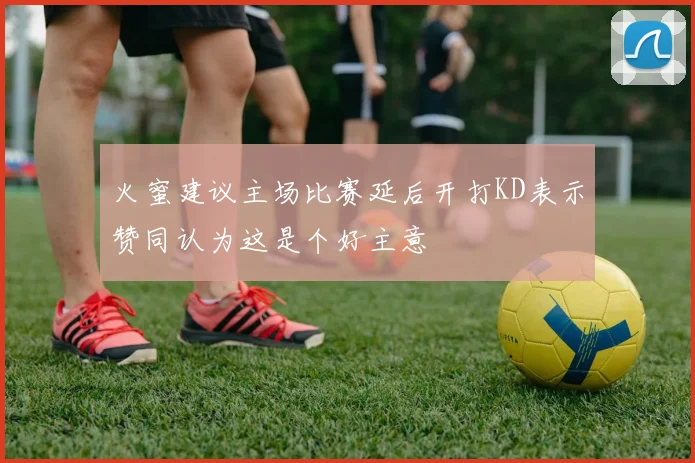 火蜜建议主场比赛延后开打KD表示赞同认为这是个好主意