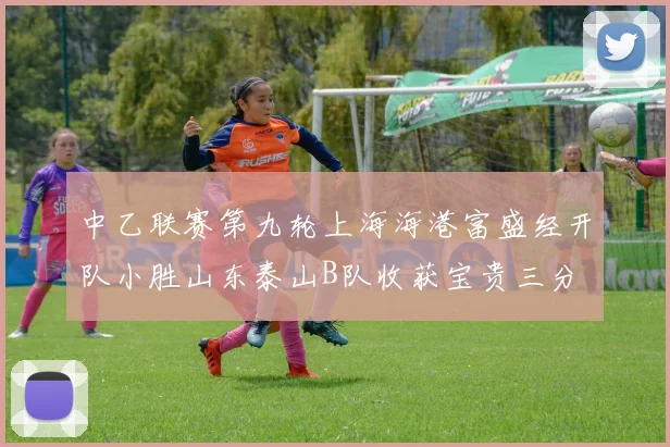 中乙联赛第九轮上海海港富盛经开队小胜山东泰山B队收获宝贵三分