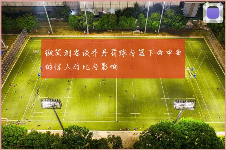 微笑刺客谈乔丹罚球与篮下命中率的惊人对比与影响