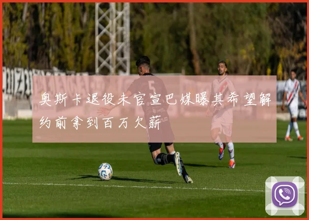 奥斯卡退役未官宣巴媒曝其希望解约前拿到百万欠薪