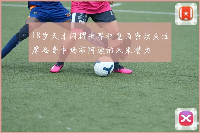 18岁天才闪耀世界杯皇马密切关注摩洛哥中场布阿迪的未来潜力
