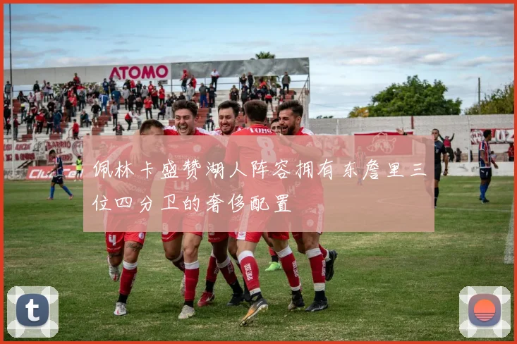 佩林卡盛赞湖人阵容拥有东詹里三位四分卫的奢侈配置