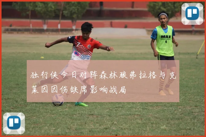 独行侠今日对阵森林狼弗拉格与克莱因因伤缺席影响战局