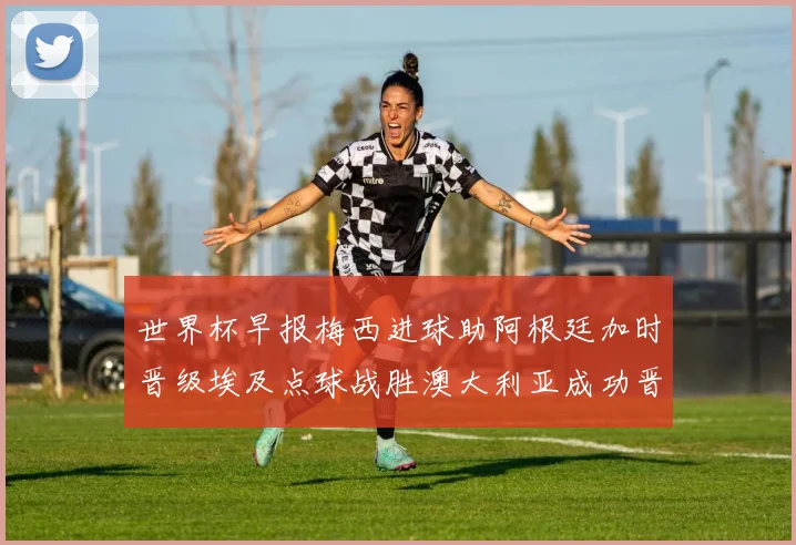 世界杯早报梅西进球助阿根廷加时晋级埃及点球战胜澳大利亚成功晋级