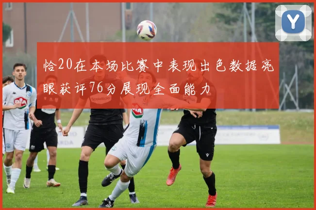 恰20在本场比赛中表现出色数据亮眼获评76分展现全面能力
